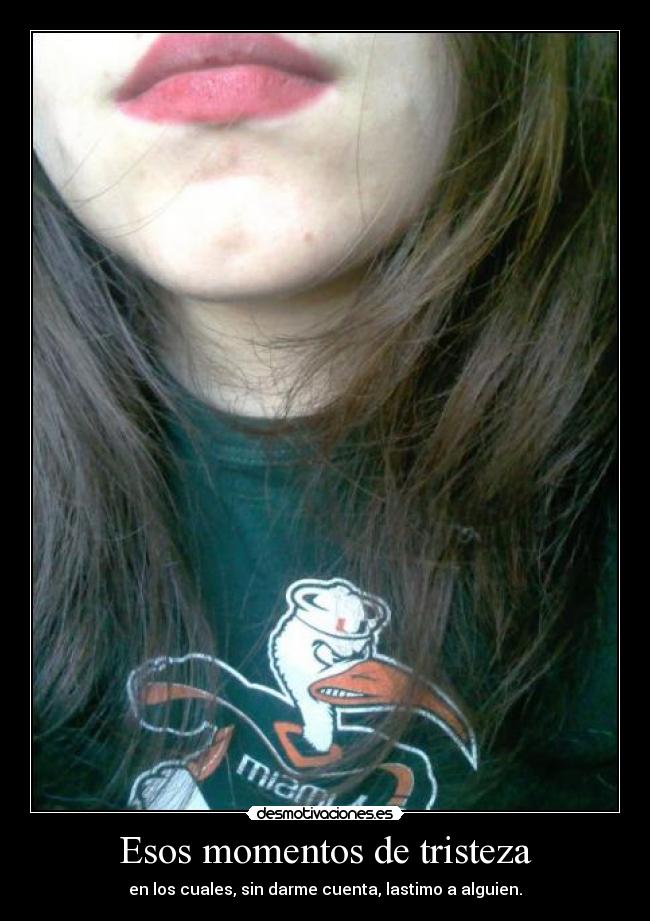 Esos momentos de tristeza - en los cuales, sin darme cuenta, lastimo a alguien.