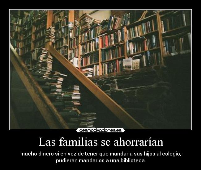 Las familias se ahorrarían - mucho dinero si en vez de tener que mandar a sus hijos al colegio,
pudieran mandarlos a una biblioteca.