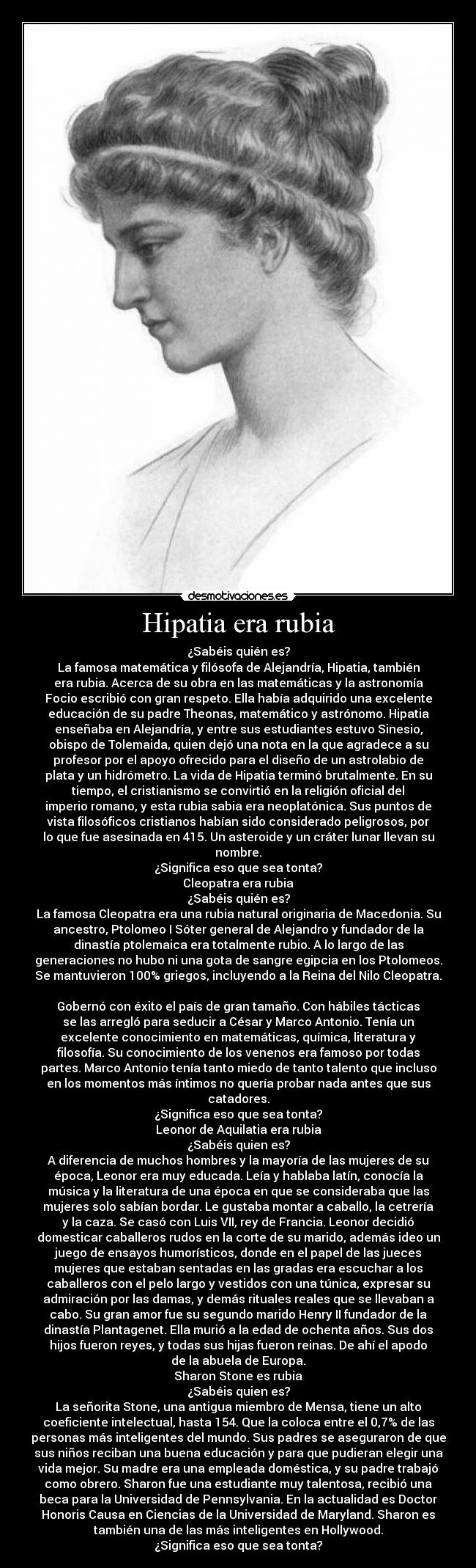 Hipatia era rubia - ¿Sabéis quién es?
La famosa matemática y filósofa de Alejandría, Hipatia, también
era rubia. Acerca de su obra en las matemáticas y la astronomía
Focio escribió con gran respeto. Ella había adquirido una excelente
educación de su padre Theonas, matemático y astrónomo. Hipatia
enseñaba en Alejandría, y entre sus estudiantes estuvo Sinesio,
obispo de Tolemaida, quien dejó una nota en la que agradece a su
profesor por el apoyo ofrecido para el diseño de un astrolabio de
plata y un hidrómetro. La vida de Hipatia terminó brutalmente. En su
tiempo, el cristianismo se convirtió en la religión oficial del
imperio romano, y esta rubia sabia era neoplatónica. Sus puntos de
vista filosóficos cristianos habían sido considerado peligrosos, por
lo que fue asesinada en 415. Un asteroide y un cráter lunar llevan su
nombre.
¿Significa eso que sea tonta?
Cleopatra era rubia
¿Sabéis quién es?
La famosa Cleopatra era una rubia natural originaria de Macedonia. Su
ancestro, Ptolomeo I Sóter general de Alejandro y fundador de la
dinastía ptolemaica era totalmente rubio. A lo largo de las
generaciones no hubo ni una gota de sangre egipcia en los Ptolomeos.
Se mantuvieron 100% griegos, incluyendo a la Reina del Nilo Cleopatra.

Gobernó con éxito el país de gran tamaño. Con hábiles tácticas
se las arregló para seducir a César y Marco Antonio. Tenía un
excelente conocimiento en matemáticas, química, literatura y
filosofía. Su conocimiento de los venenos era famoso por todas
partes. Marco Antonio tenía tanto miedo de tanto talento que incluso
en los momentos más íntimos no quería probar nada antes que sus
catadores.
¿Significa eso que sea tonta?
Leonor de Aquilatia era rubia
¿Sabéis quien es?
A diferencia de muchos hombres y la mayoría de las mujeres de su
época, Leonor era muy educada. Leía y hablaba latín, conocía la
música y la literatura de una época en que se consideraba que las
mujeres solo sabían bordar. Le gustaba montar a caballo, la cetrería
y la caza. Se casó con Luis VII, rey de Francia. Leonor decidió
domesticar caballeros rudos en la corte de su marido, además ideo un
juego de ensayos humorísticos, donde en el papel de las jueces
mujeres que estaban sentadas en las gradas era escuchar a los
caballeros con el pelo largo y vestidos con una túnica, expresar su
admiración por las damas, y demás rituales reales que se llevaban a
cabo. Su gran amor fue su segundo marido Henry II fundador de la
dinastía Plantagenet. Ella murió a la edad de ochenta años. Sus dos
hijos fueron reyes, y todas sus hijas fueron reinas. De ahí el apodo
de la abuela de Europa.
Sharon Stone es rubia
¿Sabéis quien es?
La señorita Stone, una antigua miembro de Mensa, tiene un alto
coeficiente intelectual, hasta 154. Que la coloca entre el 0,7% de las
personas más inteligentes del mundo. Sus padres se aseguraron de que
sus niños reciban una buena educación y para que pudieran elegir una
vida mejor. Su madre era una empleada doméstica, y su padre trabajó
como obrero. Sharon fue una estudiante muy talentosa, recibió una
beca para la Universidad de Pennsylvania. En la actualidad es Doctor
Honoris Causa en Ciencias de la Universidad de Maryland. Sharon es
también una de las más inteligentes en Hollywood.
¿Significa eso que sea tonta?