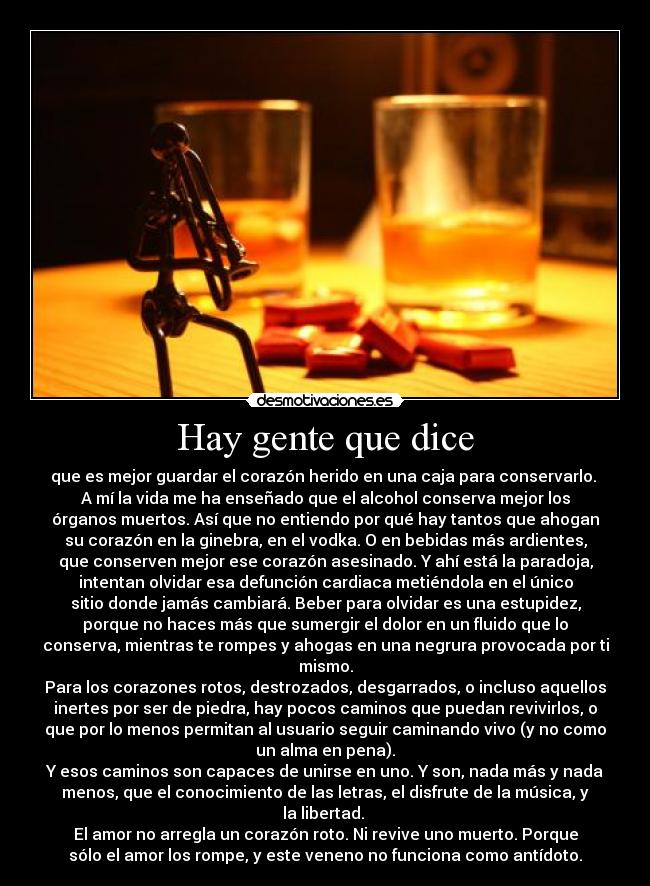 Hay gente que dice - que es mejor guardar el corazón herido en una caja para conservarlo. 
A mí la vida me ha enseñado que el alcohol conserva mejor los
órganos muertos. Así que no entiendo por qué hay tantos que ahogan
su corazón en la ginebra, en el vodka. O en bebidas más ardientes,
que conserven mejor ese corazón asesinado. Y ahí está la paradoja,
intentan olvidar esa defunción cardiaca metiéndola en el único
sitio donde jamás cambiará. Beber para olvidar es una estupidez,
porque no haces más que sumergir el dolor en un fluido que lo
conserva, mientras te rompes y ahogas en una negrura provocada por ti
mismo.
Para los corazones rotos, destrozados, desgarrados, o incluso aquellos
inertes por ser de piedra, hay pocos caminos que puedan revivirlos, o
que por lo menos permitan al usuario seguir caminando vivo (y no como
un alma en pena).
Y esos caminos son capaces de unirse en uno. Y son, nada más y nada
menos, que el conocimiento de las letras, el disfrute de la música, y
la libertad. 
El amor no arregla un corazón roto. Ni revive uno muerto. Porque
sólo el amor los rompe, y este veneno no funciona como antídoto.