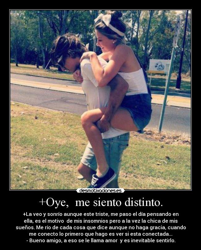 +Oye, me siento distinto. - +La veo y sonrío aunque este triste, me paso el día pensando en
ella, es el motivo de mis insomnios pero a la vez la chica de mis
sueños. Me río de cada cosa que dice aunque no haga gracia, cuando
me conecto lo primero que hago es ver si esta conectada...
- Bueno amigo, a eso se le llama amor y es inevitable sentirlo.
