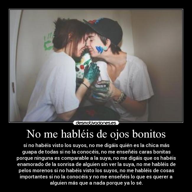 No me habléis de ojos bonitos - si no habéis visto los suyos, no me digáis quién es la chica más
guapa de todas si no la conocéis, no me enseñéis caras bonitas
porque ninguna es comparable a la suya, no me digáis que os habéis
enamorado de la sonrisa de alguien sin ver la suya, no me habléis de
pelos morenos si no habéis visto los suyos, no me habléis de cosas
importantes si no la conocéis y no me enseñéis lo que es querer a
alguien más que a nada porque ya lo sé.