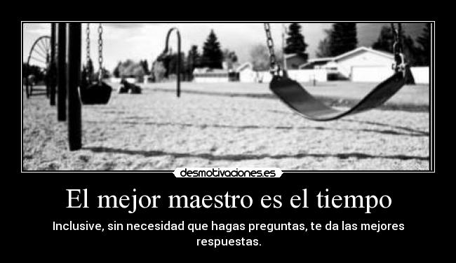 El mejor maestro es el tiempo - Inclusive, sin necesidad que hagas preguntas, te da las mejores respuestas.