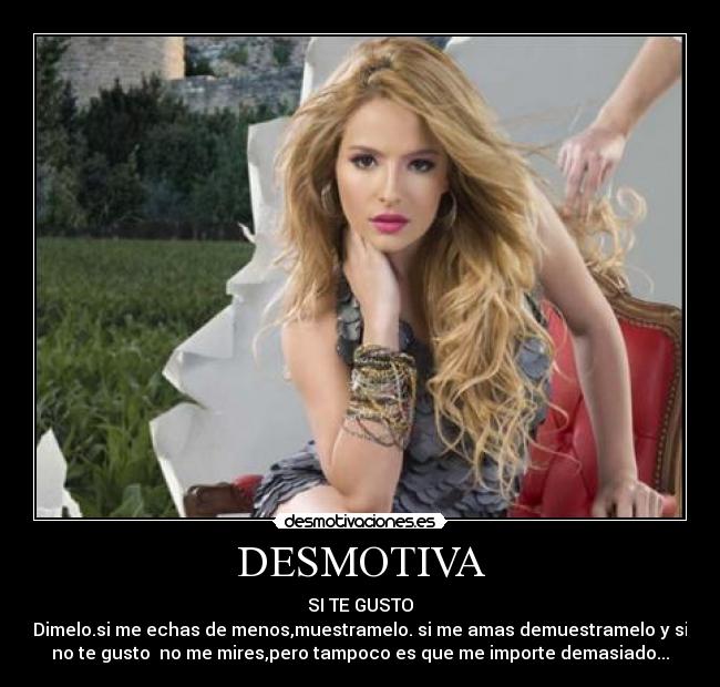 DESMOTIVA - SI TE GUSTO
Dimelo.si me echas de menos,muestramelo. si me amas demuestramelo y si
no te gusto no me mires,pero tampoco es que me importe demasiado...