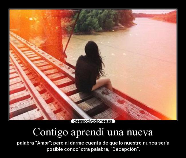 Contigo aprendí una nueva - palabra Amor; pero al darme cuenta de que lo nuestro nunca sería
posible conocí otra palabra, Decepción.