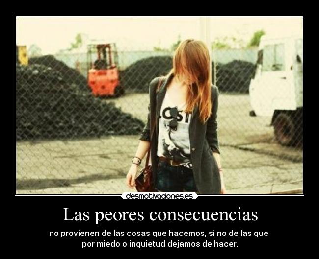 Las peores consecuencias - no provienen de las cosas que hacemos, si no de las que 
por miedo o inquietud dejamos de hacer.