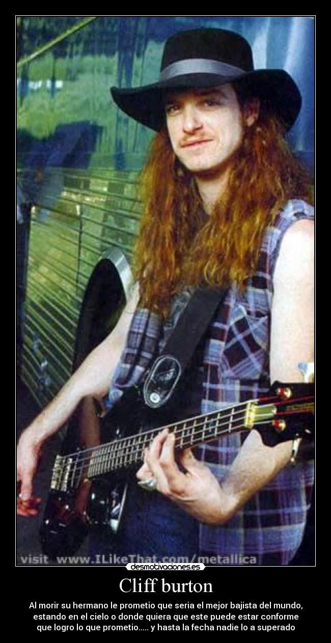 Cliff burton - Al morir su hermano le prometio que seria el mejor bajista del mundo,
estando en el cielo o donde quiera que este puede estar conforme
que logro lo que prometio..... y hasta la fecha nadie lo a superado