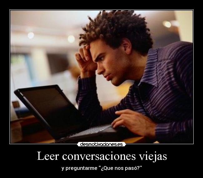 Leer conversaciones viejas - y preguntarme ¿Que nos pasó?