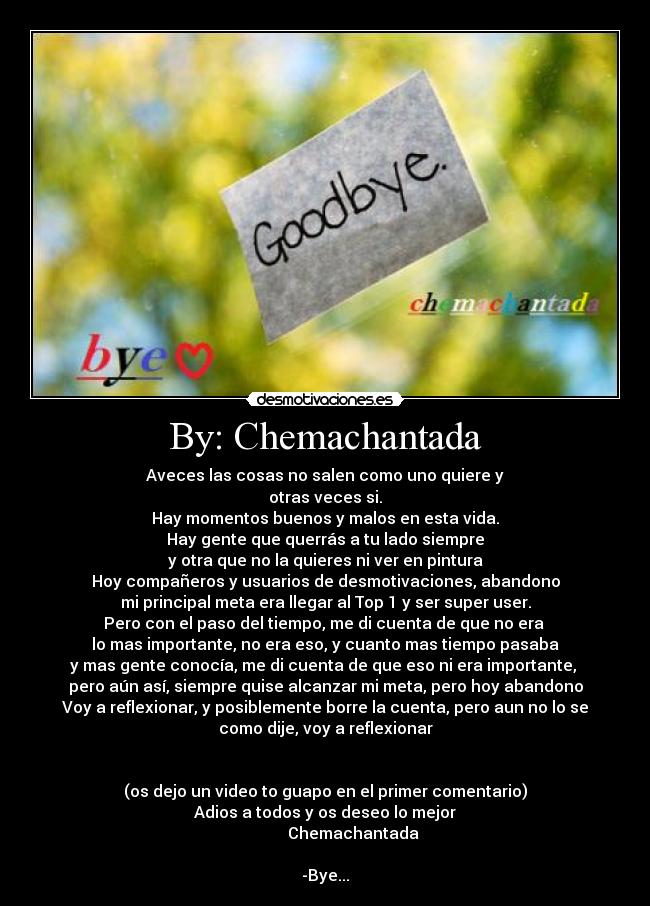 By: Chemachantada - Aveces las cosas no salen como uno quiere y
otras veces si.
Hay momentos buenos y malos en esta vida.
Hay gente que querrás a tu lado siempre
y otra que no la quieres ni ver en pintura
Hoy compañeros y usuarios de desmotivaciones, abandono
mi principal meta era llegar al Top 1 y ser super user.
Pero con el paso del tiempo, me di cuenta de que no era 
lo mas importante, no era eso, y cuanto mas tiempo pasaba
y mas gente conocía, me di cuenta de que eso ni era importante, 
pero aún así, siempre quise alcanzar mi meta, pero hoy abandono
Voy a reflexionar, y posiblemente borre la cuenta, pero aun no lo se
como dije, voy a reflexionar


(os dejo un video to guapo en el primer comentario)
Adios a todos y os deseo lo mejor
              Chemachantada

-Bye...
