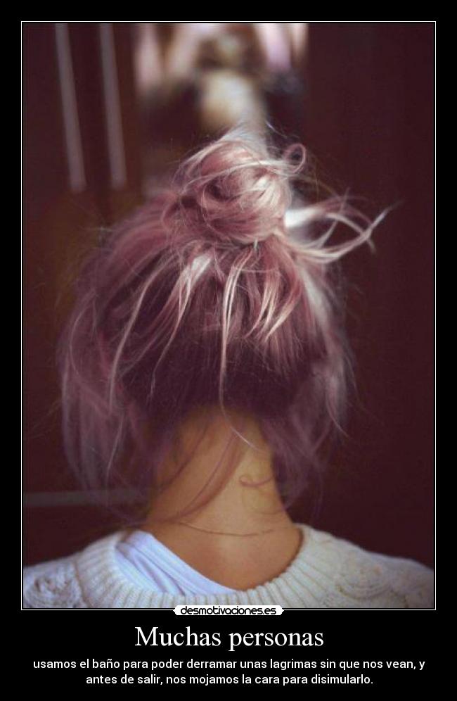 Muchas personas - usamos el baño para poder derramar unas lagrimas sin que nos vean, y
antes de salir, nos mojamos la cara para disimularlo.
