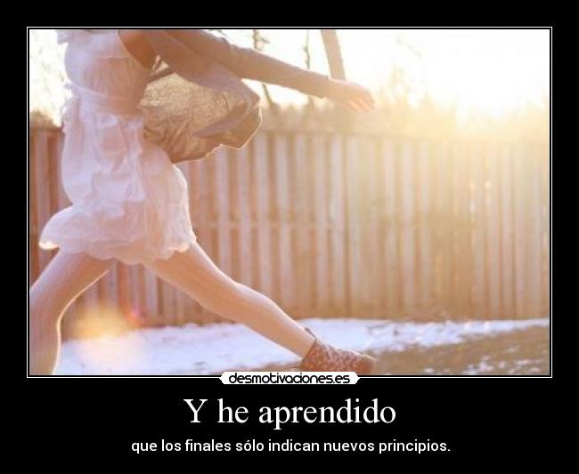 Y he aprendido - que los finales sólo indican nuevos principios.