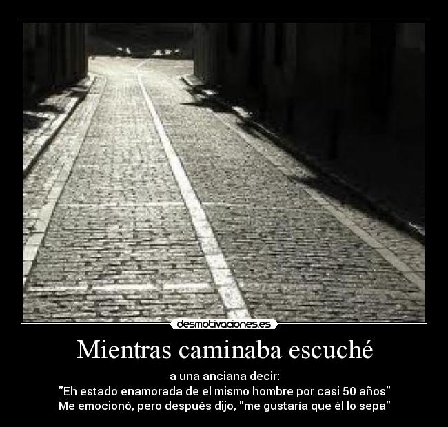 Mientras caminaba escuché - a una anciana decir:
Eh estado enamorada de el mismo hombre por casi 50 años
Me emocionó, pero después dijo, me gustaría que él lo sepa