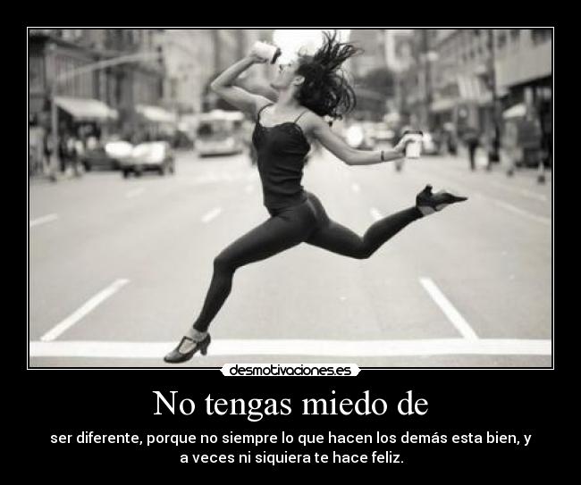 No tengas miedo de - ser diferente, porque no siempre lo que hacen los demás esta bien, y
a veces ni siquiera te hace feliz.