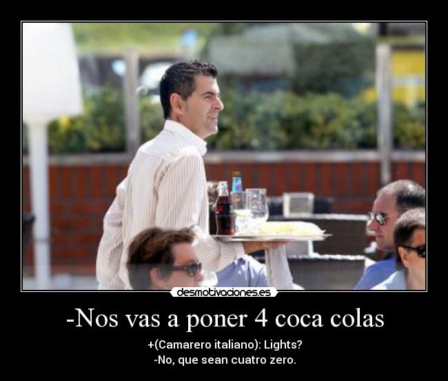 -Nos vas a poner 4 coca colas - +(Camarero italiano): Lights?
-No, que sean cuatro zero.