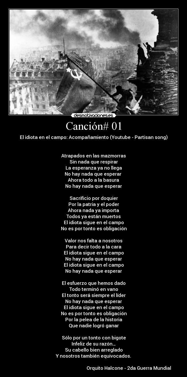 Canción# 01 - El idiota en el campo: Acompañamiento (Youtube - Partisan song)


Atrapados en las mazmorras
Sin nada que respirar
La esperanza ya no llega
No hay nada que esperar 
Ahora todo a la basura
No hay nada que esperar

Sacrificio por doquier
Por la patria y el poder
Ahora nada ya importa
Todos ya están muertos
El idiota sigue en el campo
No es por tonto es obligación

Valor nos falta a nosotros
Para decir todo a la cara
El idiota sigue en el campo
No hay nada que esperar
El idiota sigue en el campo
No hay nada que esperar

El esfuerzo que hemos dado
Todo terminó en vano
El tonto será siempre el líder
No hay nada que esperar
El idiota sigue en el campo
No es por tonto es obligación
Por la pelea de la historia
Que nadie logró ganar

Sólo por un tonto con bigote
Infeliz de su razón…
Su cabello bien arreglado
Y nosotros también equivocados.

                                                             Orquito Halcone - 2da Guerra Mundial