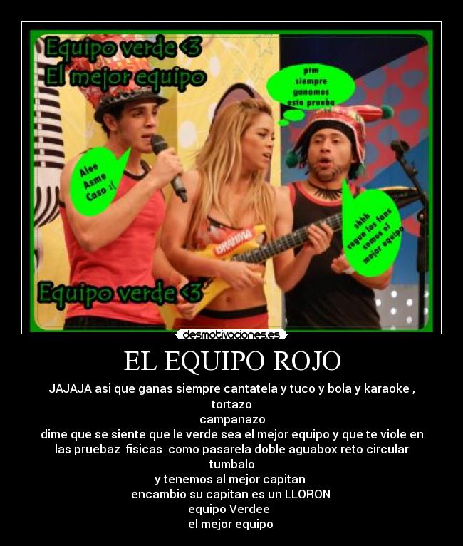 EL EQUIPO ROJO - JAJAJA asi que ganas siempre cantatela y tuco y bola y karaoke ,
tortazo
campanazo
dime que se siente que le verde sea el mejor equipo y que te viole en
las pruebaz fisicas como pasarela doble aguabox reto circular
tumbalo
y tenemos al mejor capitan ♥
encambio su capitan es un LLORON
equipo Verdee ♥♥
el mejor equipo ♥