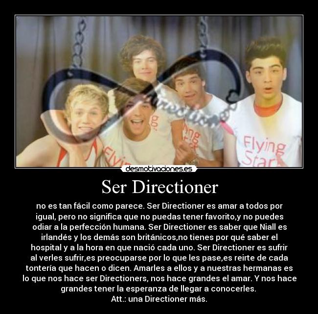Ser Directioner - no es tan fácil como parece. Ser Directioner es amar a todos por
igual, pero no significa que no puedas tener favorito,y no puedes
odiar a la perfección humana. Ser Directioner es saber que Niall es
irlandés y los demás son británicos,no tienes por qué saber el
hospital y a la hora en que nació cada uno. Ser Directioner es sufrir
al verles sufrir,es preocuparse por lo que les pase,es reirte de cada
tontería que hacen o dicen. Amarles a ellos y a nuestras hermanas es
lo que nos hace ser Directioners, nos hace grandes el amar. Y nos hace
grandes tener la esperanza de llegar a conocerles.
Att.: una Directioner más.