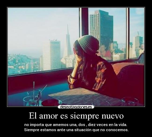 El amor es siempre nuevo - no importa que amemos una, dos , diez veces en la vida.
Siempre estamos ante una situación que no conocemos.