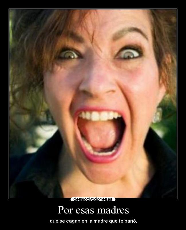 Por esas madres - que se cagan en la madre que te parió.