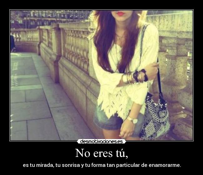 No eres tú, - es tu mirada, tu sonrisa y tu forma tan particular de enamorarme.