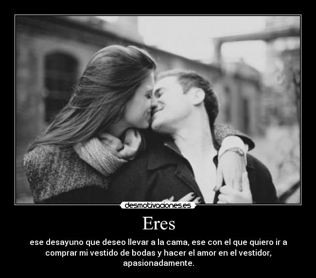 Eres - ese desayuno que deseo llevar a la cama, ese con el que quiero ir a
comprar mi vestido de bodas y hacer el amor en el vestidor,
apasionadamente.