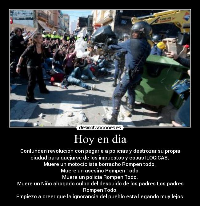 Hoy en dia - Confunden revolucion con pegarle a policias y destrozar su propia
ciudad para quejarse de los impuestos y cosas ILOGICAS. 
Muere un motociclista borracho Rompen todo. 
Muere un asesino Rompen Todo.
 Muere un policia Rompen Todo. 
Muere un Niño ahogado culpa del descuido de los padres Los padres
Rompen Todo.
Empiezo a creer que la ignorancia del pueblo esta llegando muy lejos.