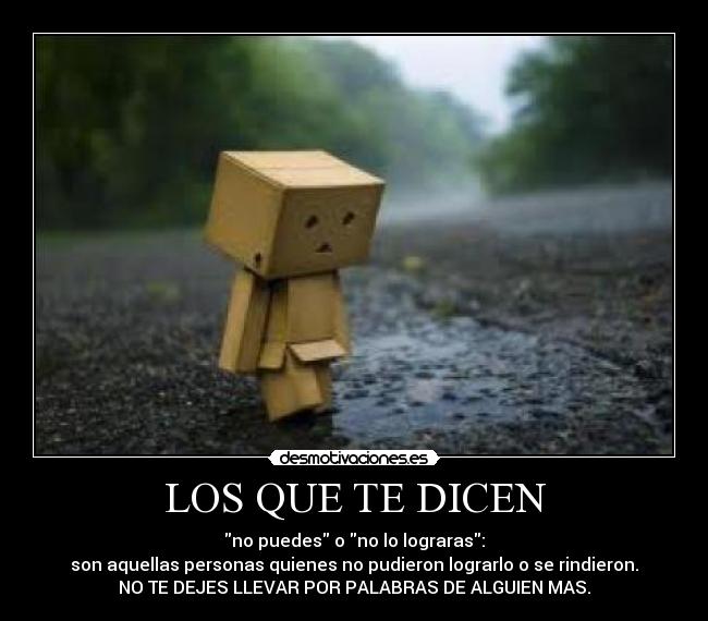 LOS QUE TE DICEN - no puedes o no lo lograras:
son aquellas personas quienes no pudieron lograrlo o se rindieron.
NO TE DEJES LLEVAR POR PALABRAS DE ALGUIEN MAS.