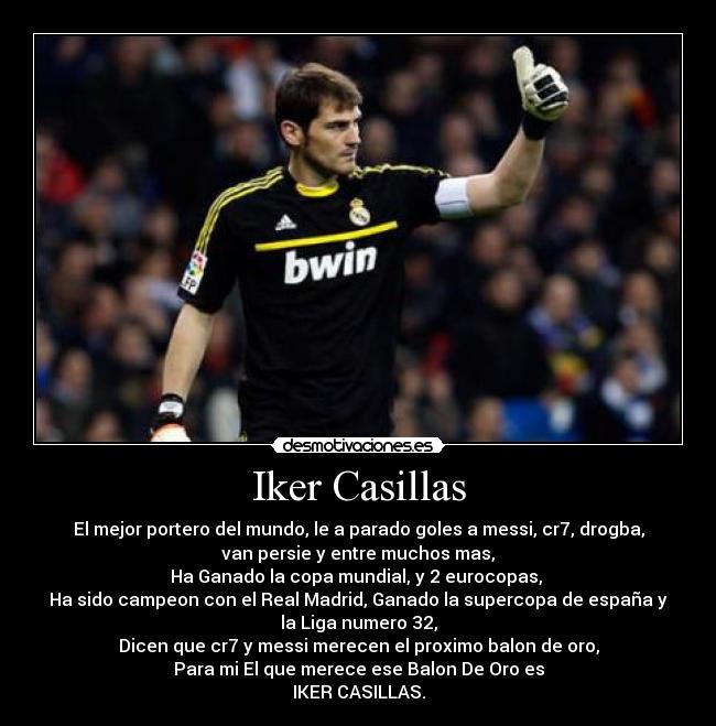 Iker Casillas - El mejor portero del mundo, le a parado goles a messi, cr7, drogba,
van persie y entre muchos mas,
Ha Ganado la copa mundial, y 2 eurocopas,
Ha sido campeon con el Real Madrid, Ganado la supercopa de españa y
la Liga numero 32,
Dicen que cr7 y messi merecen el proximo balon de oro,
Para mi El que merece ese Balon De Oro es
IKER CASILLAS.