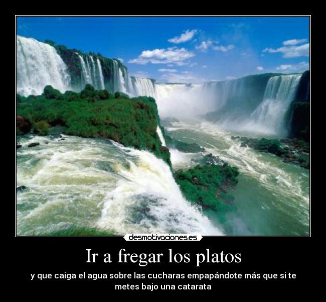 Ir a fregar los platos - y que caiga el agua sobre las cucharas empapándote más que si te
metes bajo una catarata