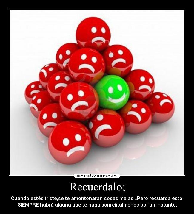 Recuerdalo; - Cuando estés triste,se te amontonaran cosas malas...Pero recuarda esto:
SIEMPRE habrá alguna que te haga sonreír,almenos por un instante.