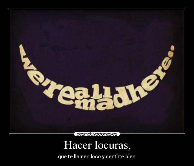 Hacer locuras, - que te llamen loco y sentirte bien.