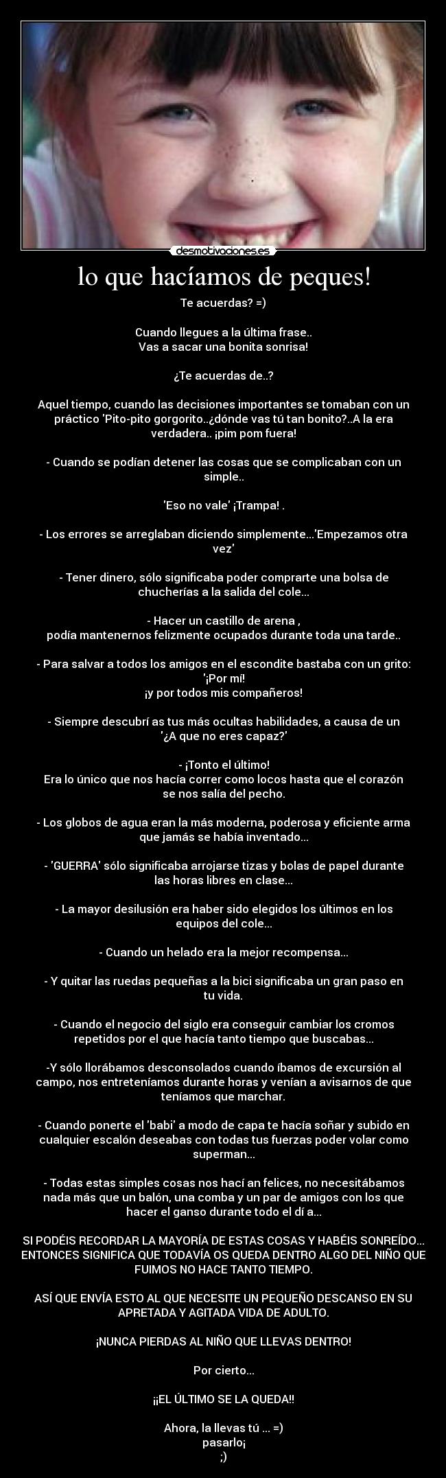 lo que hacíamos de peques! - Te acuerdas? =)
Cuando llegues a la última frase..
Vas a sacar una bonita sonrisa!
¿Te acuerdas de..?
Aquel tiempo, cuando las decisiones importantes se tomaban con un
práctico Pito-pito gorgorito..¿dónde vas tú tan bonito?..A la era
verdadera.. ¡pim pom fuera!
- Cuando se podían detener las cosas que se complicaban con un
simple..
Eso no vale ¡Trampa! .
- Los errores se arreglaban diciendo simplemente...Empezamos otra
vez
- Tener dinero, sólo significaba poder comprarte una bolsa de
chucherías a la salida del cole...
- Hacer un castillo de arena ,
podía mantenernos felizmente ocupados durante toda una tarde..
- Para salvar a todos los amigos en el escondite bastaba con un grito:
¡Por mí!
¡y por todos mis compañeros!
- Siempre descubrí as tus más ocultas habilidades, a causa de un
¿A que no eres capaz?
- ¡Tonto el último!
Era lo único que nos hacía correr como locos hasta que el corazón
se nos salía del pecho.
- Los globos de agua eran la más moderna, poderosa y eficiente arma
que jamás se había inventado...
- GUERRA sólo significaba arrojarse tizas y bolas de papel durante
las horas libres en clase...
- La mayor desilusión era haber sido elegidos los últimos en los
equipos del cole...
- Cuando un helado era la mejor recompensa...
- Y quitar las ruedas pequeñas a la bici significaba un gran paso en
tu vida.
- Cuando el negocio del siglo era conseguir cambiar los cromos
repetidos por el que hacía tanto tiempo que buscabas...
-Y sólo llorábamos desconsolados cuando íbamos de excursión al
campo, nos entreteníamos durante horas y venían a avisarnos de que
teníamos que marchar.
- Cuando ponerte el babi a modo de capa te hacía soñar y subido en
cualquier escalón deseabas con todas tus fuerzas poder volar como
superman...
- Todas estas simples cosas nos hací an felices, no necesitábamos
nada más que un balón, una comba y un par de amigos con los que
hacer el ganso durante todo el dí a...
SI PODÉIS RECORDAR LA MAYORÍA DE ESTAS COSAS Y HABÉIS SONREÍDO...
ENTONCES SIGNIFICA QUE TODAVÍA OS QUEDA DENTRO ALGO DEL NIÑO QUE
FUIMOS NO HACE TANTO TIEMPO.
ASÍ QUE ENVÍA ESTO AL QUE NECESITE UN PEQUEÑO DESCANSO EN SU
APRETADA Y AGITADA VIDA DE ADULTO.
¡NUNCA PIERDAS AL NIÑO QUE LLEVAS DENTRO!
Por cierto...
¡¡EL ÚLTIMO SE LA QUEDA!!
Ahora, la llevas tú ... =)
pasarlo¡
;)