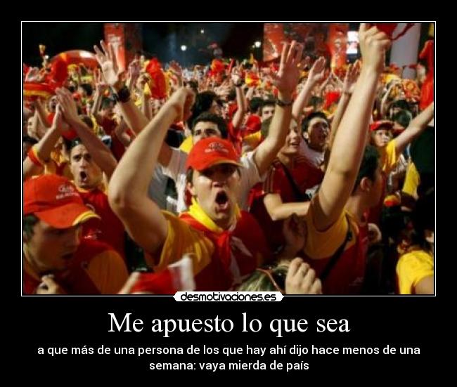 Me apuesto lo que sea - a que más de una persona de los que hay ahí dijo hace menos de una
semana: vaya mierda de país