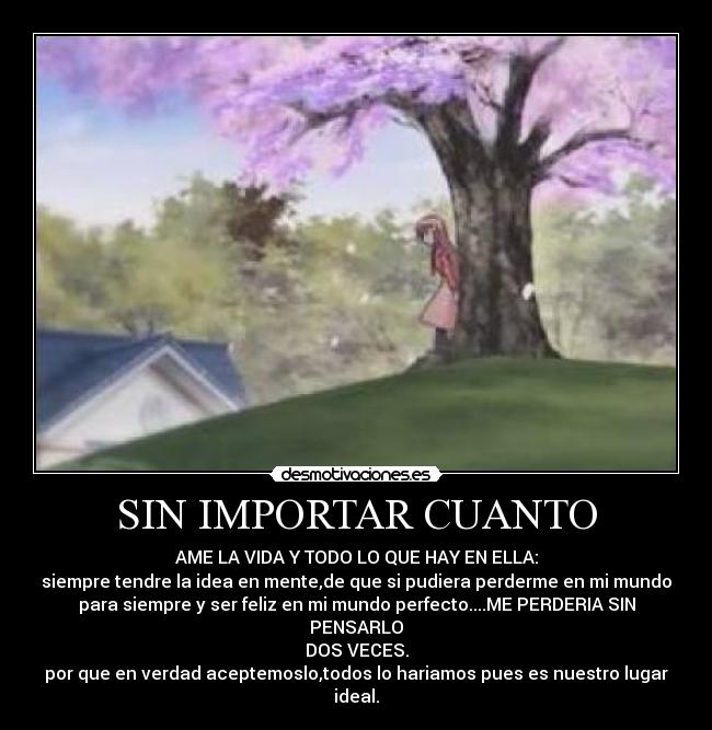 SIN IMPORTAR CUANTO - AME LA VIDA Y TODO LO QUE HAY EN ELLA:
siempre tendre la idea en mente,de que si pudiera perderme en mi mundo
para siempre y ser feliz en mi mundo perfecto....ME PERDERIA SIN
PENSARLO
DOS VECES.
por que en verdad aceptemoslo,todos lo hariamos pues es nuestro lugar
ideal.