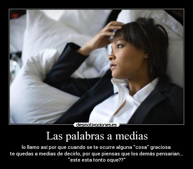 Las palabras a medias - lo llamo así por que cuando se te ocurre alguna cosa graciosa 
te quedas a medias de decirlo, por que piensas que los demás pensarian...
este esta tonto oque??