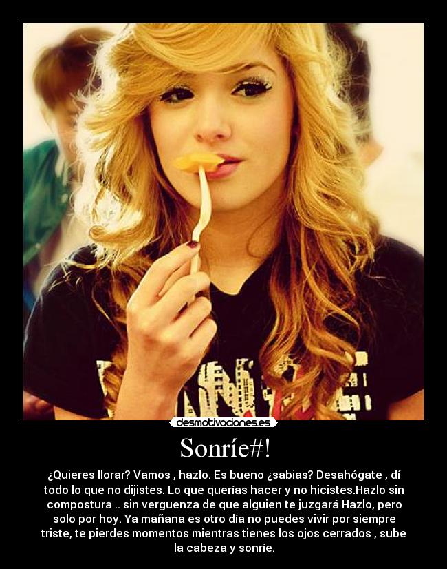 Sonríe#! - ¿Quieres llorar? Vamos , hazlo. Es bueno ¿sabias? Desahógate , dí
todo lo que no dijistes. Lo que querías hacer y no hicistes.Hazlo sin
compostura .. sin verguenza de que alguien te juzgará Hazlo, pero
solo por hoy. Ya mañana es otro día no puedes vivir por siempre
triste, te pierdes momentos mientras tienes los ojos cerrados , sube
la cabeza y sonríe.
