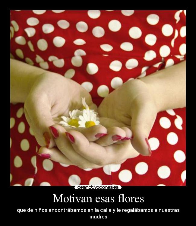 Motivan esas flores - que de niños encontrábamos en la calle y le regalábamos a nuestras madres