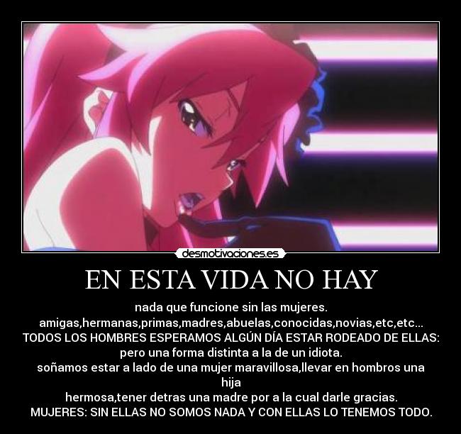 EN ESTA VIDA NO HAY - nada que funcione sin las mujeres.
amigas,hermanas,primas,madres,abuelas,conocidas,novias,etc,etc...
TODOS LOS HOMBRES ESPERAMOS ALGÚN DÍA ESTAR RODEADO DE ELLAS:
pero una forma distinta a la de un idiota.
soñamos estar a lado de una mujer maravillosa,llevar en hombros una hija
hermosa,tener detras una madre por a la cual darle gracias.
MUJERES: SIN ELLAS NO SOMOS NADA Y CON ELLAS LO TENEMOS TODO.