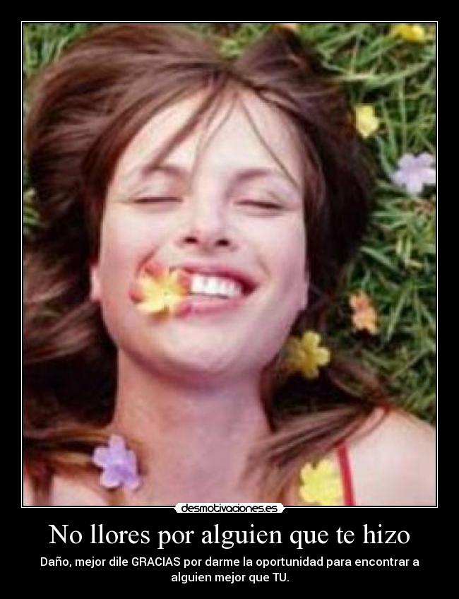 No llores por alguien que te hizo - Daño, mejor dile GRACIAS por darme la oportunidad para encontrar a
alguien mejor que TU.