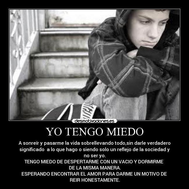 YO TENGO MIEDO - A sonreír y pasarme la vida sobrellevando todo,sin darle verdadero
significado  a lo que hago o siendo solo un reflejo de la sociedad y
no ser yo.
TENGO MIEDO DE DESPERTARME CON UN VACIO Y DORMIRME 
DE LA MISMA MANERA.
ESPERANDO ENCONTRAR EL AMOR PARA DARME UN MOTIVO DE 
REIR HONESTAMENTE.