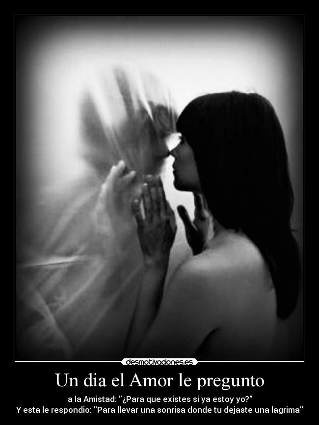 Un dia el Amor le pregunto - a la Amistad: ¿Para que existes si ya estoy yo?
Y esta le respondio: Para llevar una sonrisa donde tu dejaste una lagrima