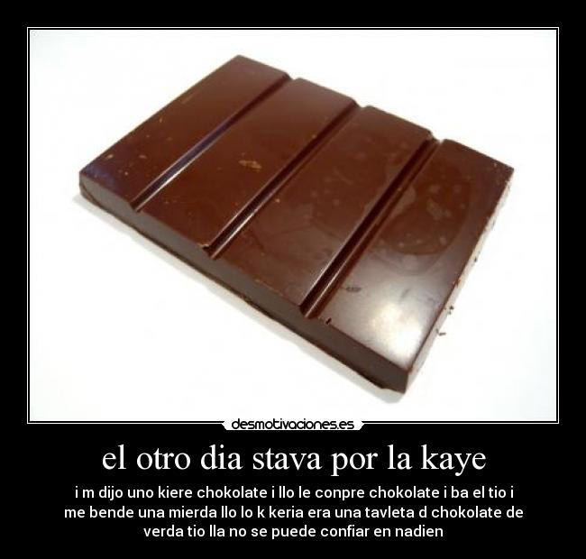 el otro dia stava por la kaye - i m dijo uno kiere chokolate i llo le conpre chokolate i ba el tio i
me bende una mierda llo lo k keria era una tavleta d chokolate de
verda tio lla no se puede confiar en nadien