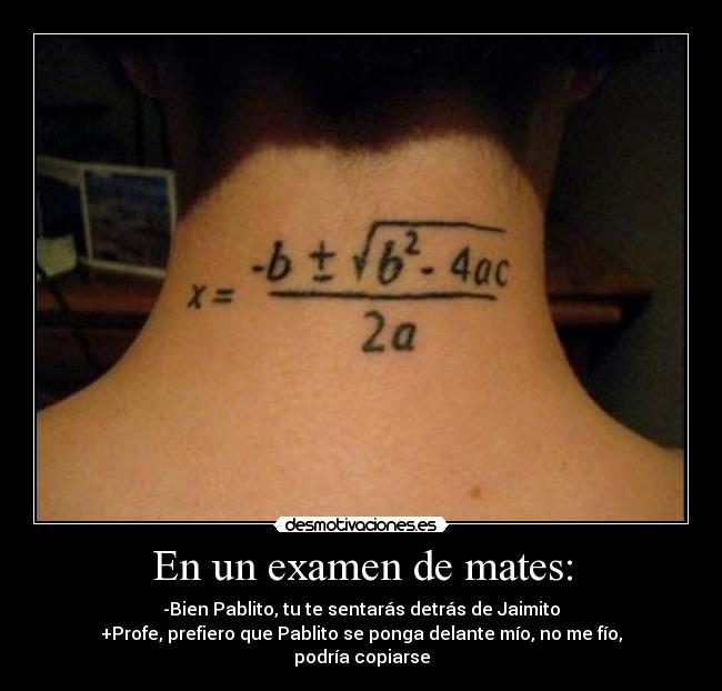 En un examen de mates: - -Bien Pablito, tu te sentarás detrás de Jaimito
+Profe, prefiero que Pablito se ponga delante mío, no me fío, podría copiarse