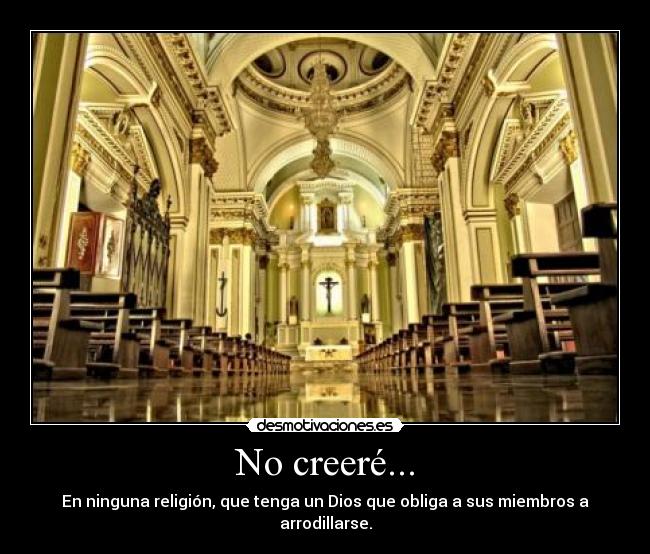 No creeré... - En ninguna religión, que tenga un Dios que obliga a sus miembros a arrodillarse.