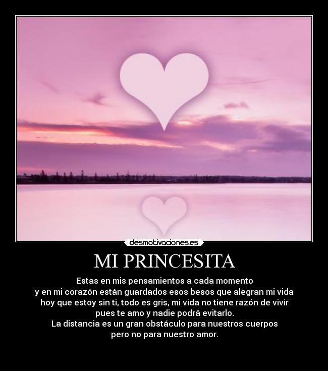 MI PRINCESITA - Estas en mis pensamientos a cada momento
y en mi corazón están guardados esos besos que alegran mi vida
hoy que estoy sin ti, todo es gris, mi vida no tiene razón de vivir
pues te amo y nadie podrá evitarlo.
La distancia es un gran obstáculo para nuestros cuerpos
pero no para nuestro amor.

