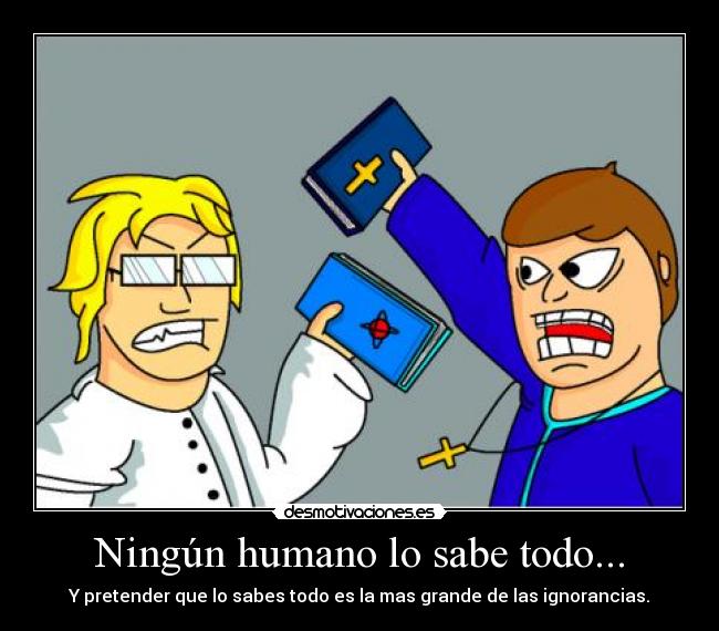 Ningún humano lo sabe todo... - Y pretender que lo sabes todo es la mas grande de las ignorancias.