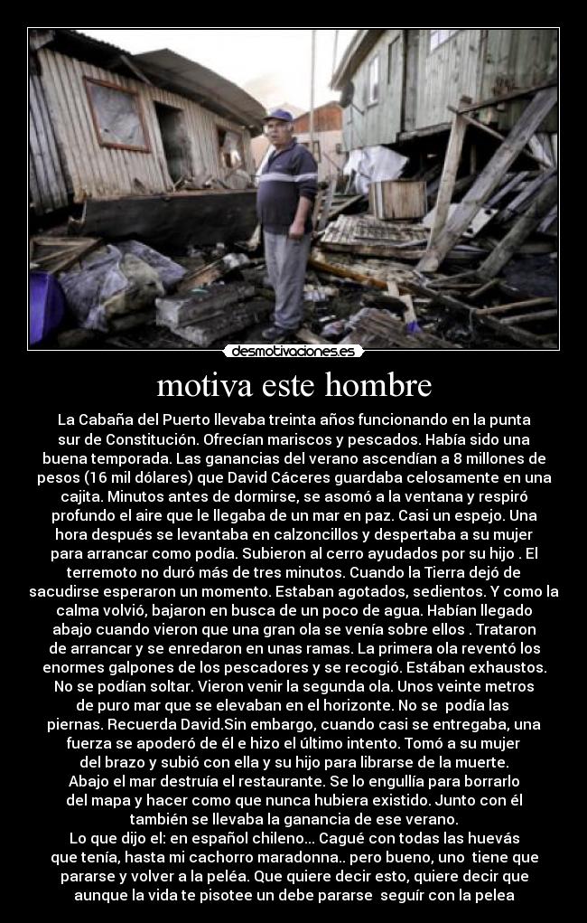 motiva este hombre - La Cabaña del Puerto llevaba treinta años funcionando en la punta
sur de Constitución. Ofrecían mariscos y pescados. Había sido una
buena temporada. Las ganancias del verano ascendían a 8 millones de
pesos (16 mil dólares) que David Cáceres guardaba celosamente en una
cajita. Minutos antes de dormirse, se asomó a la ventana y respiró
profundo el aire que le llegaba de un mar en paz. Casi un espejo. Una
hora después se levantaba en calzoncillos y despertaba a su mujer
para arrancar como podía. Subieron al cerro ayudados por su hijo . El
terremoto no duró más de tres minutos. Cuando la Tierra dejó de
sacudirse esperaron un momento. Estaban agotados, sedientos. Y como la
calma volvió, bajaron en busca de un poco de agua. Habían llegado
abajo cuando vieron que una gran ola se venía sobre ellos . Trataron
de arrancar y se enredaron en unas ramas. La primera ola reventó los
enormes galpones de los pescadores y se recogió. Estában exhaustos.
No se podían soltar. Vieron venir la segunda ola. Unos veinte metros
de puro mar que se elevaban en el horizonte. No se  podía las 
piernas. Recuerda David.Sin embargo, cuando casi se entregaba, una
fuerza se apoderó de él e hizo el último intento. Tomó a su mujer
del brazo y subió con ella y su hijo para librarse de la muerte.
Abajo el mar destruía el restaurante. Se lo engullía para borrarlo
del mapa y hacer como que nunca hubiera existido. Junto con él
también se llevaba la ganancia de ese verano.
Lo que dijo el: en español chileno... Cagué con todas las huevás
que tenía, hasta mi cachorro maradonna.. pero bueno, uno  tiene que
pararse y volver a la peléa. Que quiere decir esto, quiere decir que
aunque la vida te pisotee un debe pararse  seguír con la pelea