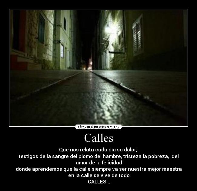 Calles - Que nos relata cada día su dolor, 
testigos de la sangre del plomo del hambre, tristeza la pobreza,  del amor de la felicidad
donde aprendemos que la calle siempre va ser nuestra mejor maestra
en la calle se vive de todo
CALLES...