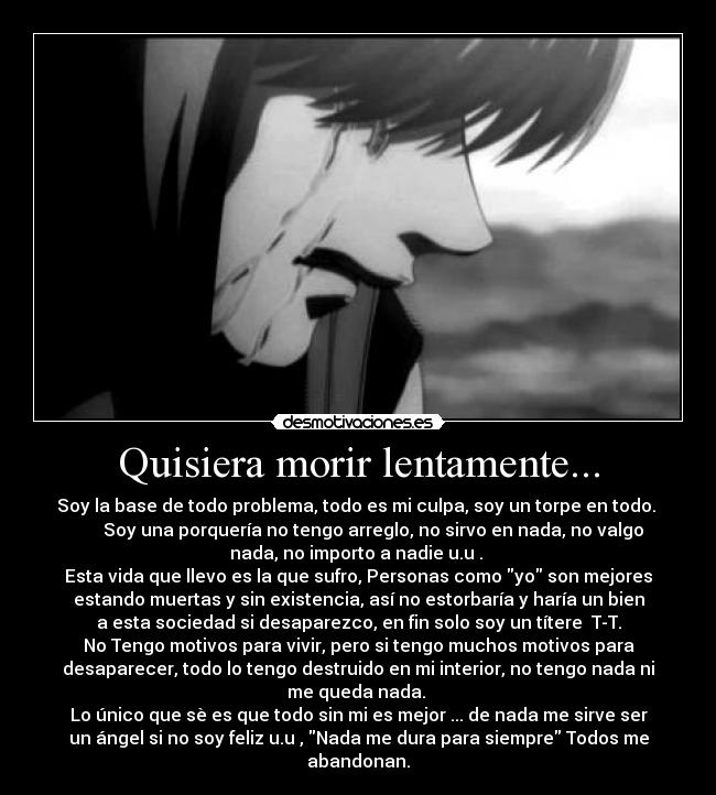 Quisiera morir lentamente... - Soy la base de todo problema, todo es mi culpa, soy un torpe en todo.
Soy una porquería no tengo arreglo, no sirvo en nada, no valgo
nada, no importo a nadie u.u .
Esta vida que llevo es la que sufro, Personas como yo son mejores
estando muertas y sin existencia, así no estorbaría y haría un bien
a esta sociedad si desaparezco, en fin solo soy un títere T-T.
No Tengo motivos para vivir, pero si tengo muchos motivos para
desaparecer, todo lo tengo destruido en mi interior, no tengo nada ni
me queda nada.
Lo único que sè es que todo sin mi es mejor ... de nada me sirve ser
un ángel si no soy feliz u.u , Nada me dura para siempre Todos me
abandonan.