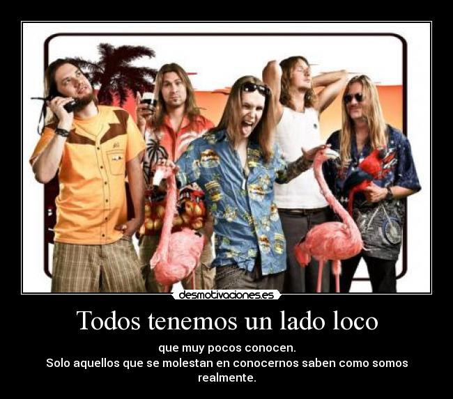 Todos tenemos un lado loco - que muy pocos conocen.
Solo aquellos que se molestan en conocernos saben como somos realmente.